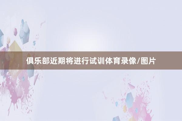 俱乐部近期将进行试训体育录像/图片