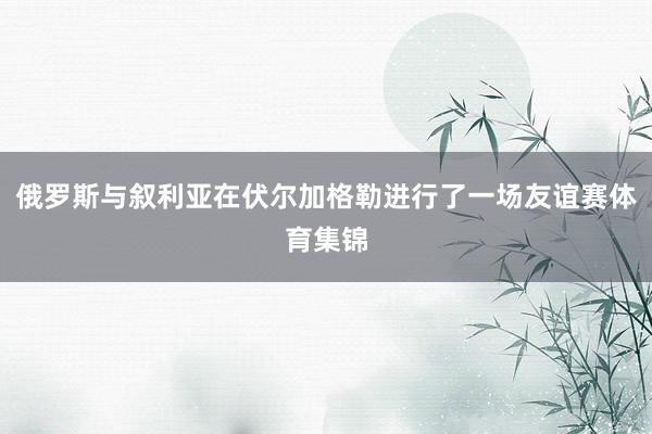 俄罗斯与叙利亚在伏尔加格勒进行了一场友谊赛体育集锦