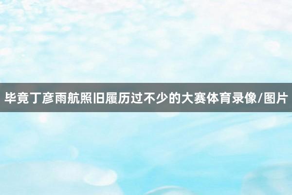 毕竟丁彦雨航照旧履历过不少的大赛体育录像/图片