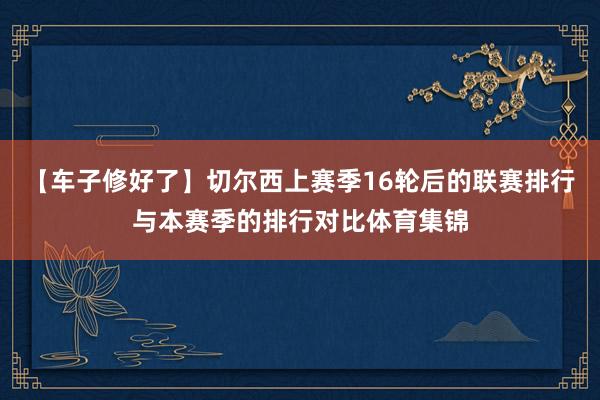 【车子修好了】切尔西上赛季16轮后的联赛排行与本赛季的排行对比体育集锦