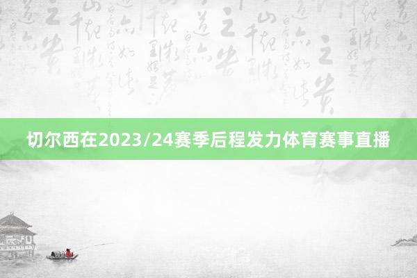 切尔西在2023/24赛季后程发力体育赛事直播