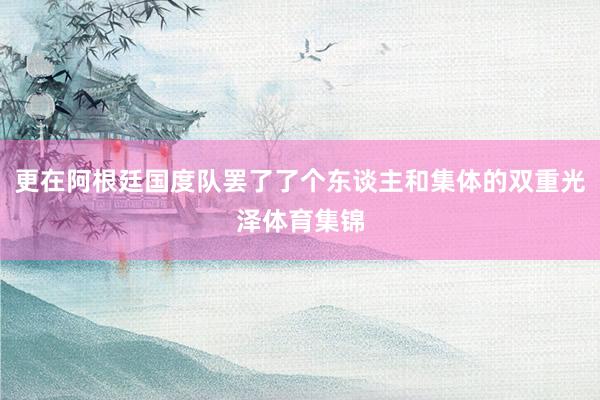 更在阿根廷国度队罢了了个东谈主和集体的双重光泽体育集锦