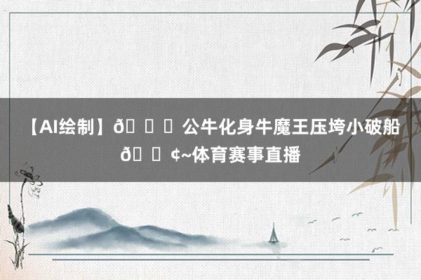 【AI绘制】🐂公牛化身牛魔王压垮小破船🚢~体育赛事直播