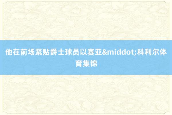 他在前场紧贴爵士球员以赛亚&middot;科利尔体育集锦
