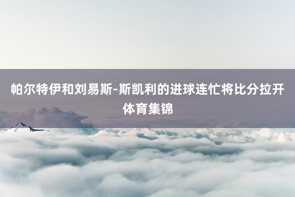 帕尔特伊和刘易斯-斯凯利的进球连忙将比分拉开体育集锦