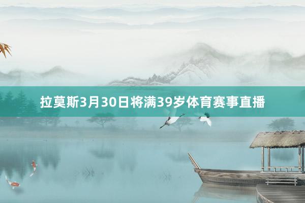 拉莫斯3月30日将满39岁体育赛事直播