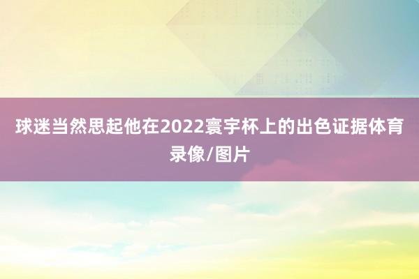球迷当然思起他在2022寰宇杯上的出色证据体育录像/图片