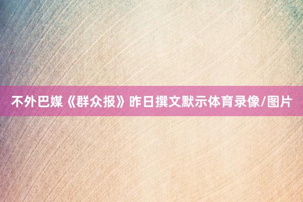 不外巴媒《群众报》昨日撰文默示体育录像/图片