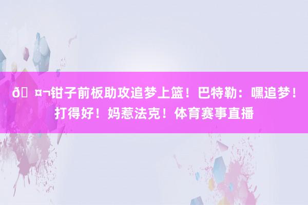 🤬钳子前板助攻追梦上篮！巴特勒：嘿追梦！打得好！妈惹法克！体育赛事直播