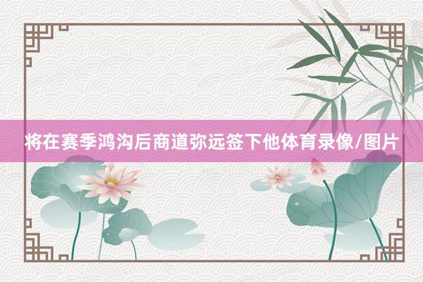 将在赛季鸿沟后商道弥远签下他体育录像/图片