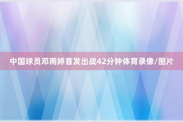 中国球员邓雨婷首发出战42分钟体育录像/图片