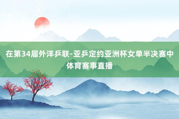 在第34届外洋乒联-亚乒定约亚洲杯女单半决赛中体育赛事直播