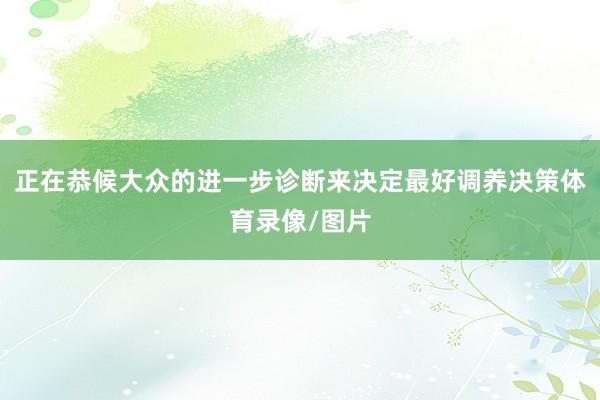 正在恭候大众的进一步诊断来决定最好调养决策体育录像/图片