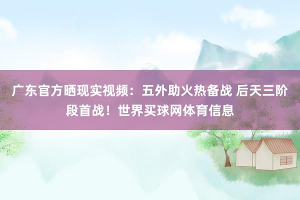 广东官方晒现实视频：五外助火热备战 后天三阶段首战！世界买球网体育信息