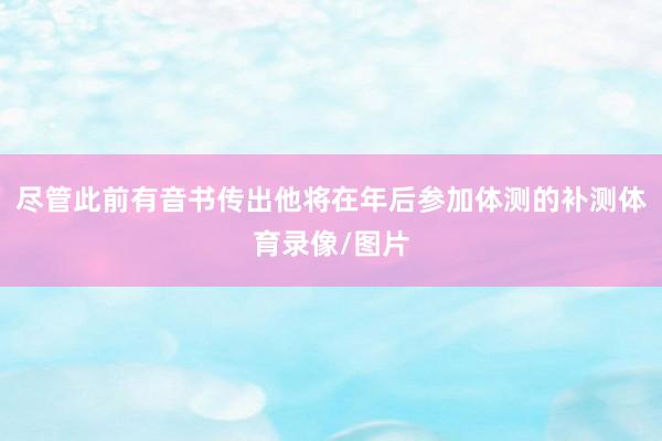 尽管此前有音书传出他将在年后参加体测的补测体育录像/图片