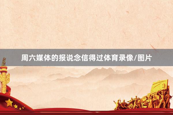 周六媒体的报说念信得过体育录像/图片