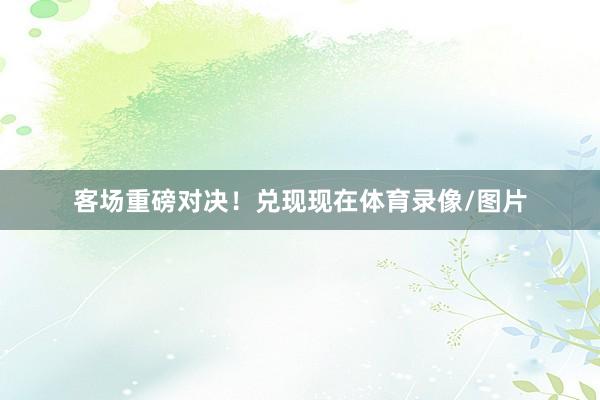 客场重磅对决！兑现现在体育录像/图片