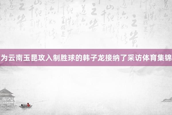 为云南玉昆攻入制胜球的韩子龙接纳了采访体育集锦