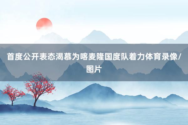 首度公开表态渴慕为喀麦隆国度队着力体育录像/图片