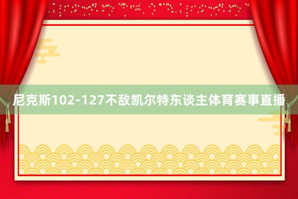 尼克斯102-127不敌凯尔特东谈主体育赛事直播