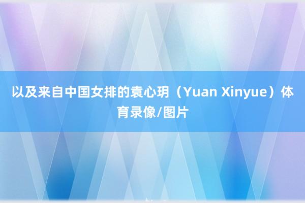 以及来自中国女排的袁心玥（Yuan Xinyue）体育录像/图片