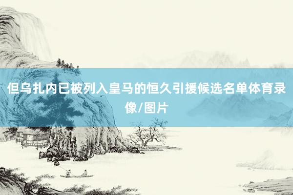但乌扎内已被列入皇马的恒久引援候选名单体育录像/图片