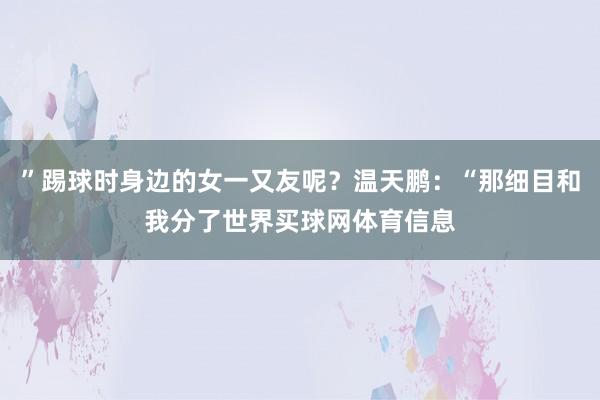 ”踢球时身边的女一又友呢?温天鹏:“那细目和我分了世界买球网体育信息