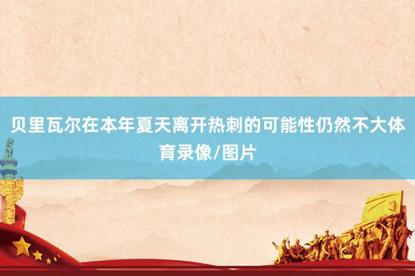 贝里瓦尔在本年夏天离开热刺的可能性仍然不大体育录像/图片