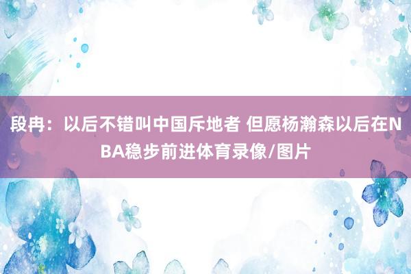 段冉:以后不错叫中国斥地者 但愿杨瀚森以后在NBA稳步前进体育录像/图片