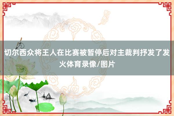 切尔西众将王人在比赛被暂停后对主裁判抒发了发火体育录像/图片