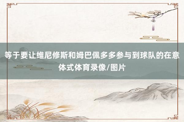 等于要让维尼修斯和姆巴佩多多参与到球队的在意体式体育录像/图片