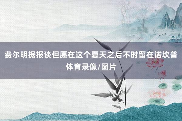 费尔明据报谈但愿在这个夏天之后不时留在诺坎普体育录像/图片