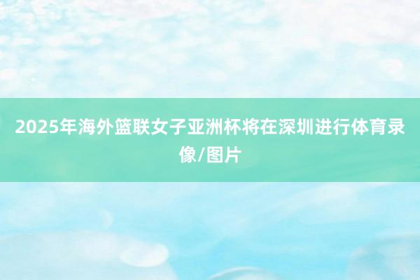 2025年海外篮联女子亚洲杯将在深圳进行体育录像/图片