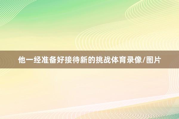 他一经准备好接待新的挑战体育录像/图片