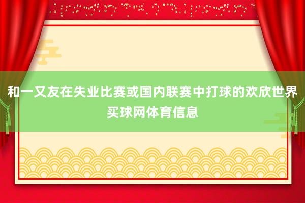 和一又友在失业比赛或国内联赛中打球的欢欣世界买球网体育信息