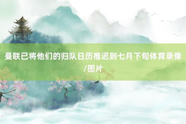 曼联已将他们的归队日历推迟到七月下旬体育录像/图片