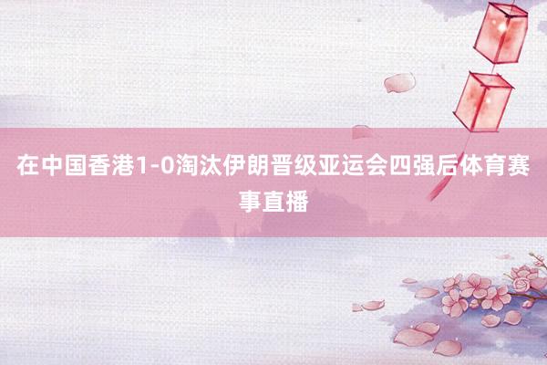 在中国香港1-0淘汰伊朗晋级亚运会四强后体育赛事直播