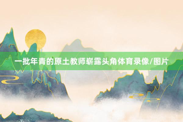 一批年青的原土教师崭露头角体育录像/图片