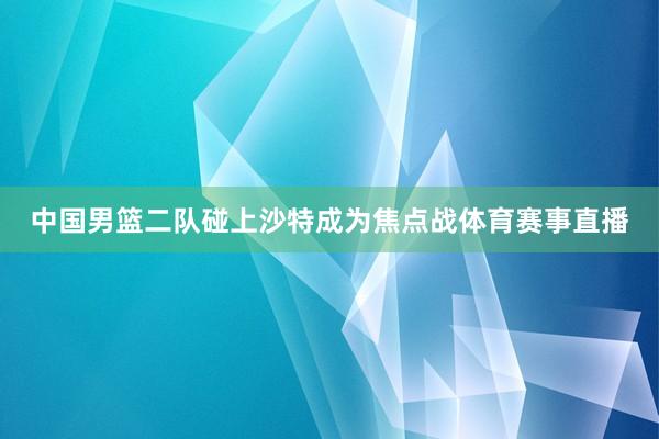 中国男篮二队碰上沙特成为焦点战体育赛事直播