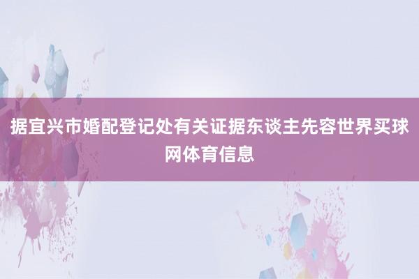 据宜兴市婚配登记处有关证据东谈主先容世界买球网体育信息