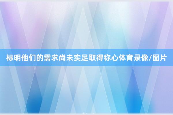 标明他们的需求尚未实足取得称心体育录像/图片