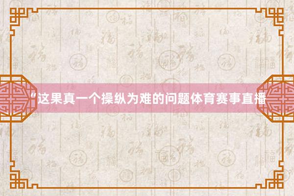 “这果真一个操纵为难的问题体育赛事直播