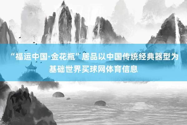 “福运中国·金花瓶”居品以中国传统经典器型为基础世界买球网体育信息