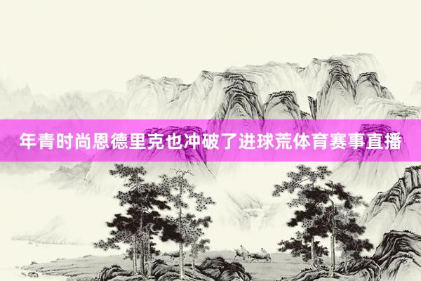 年青时尚恩德里克也冲破了进球荒体育赛事直播