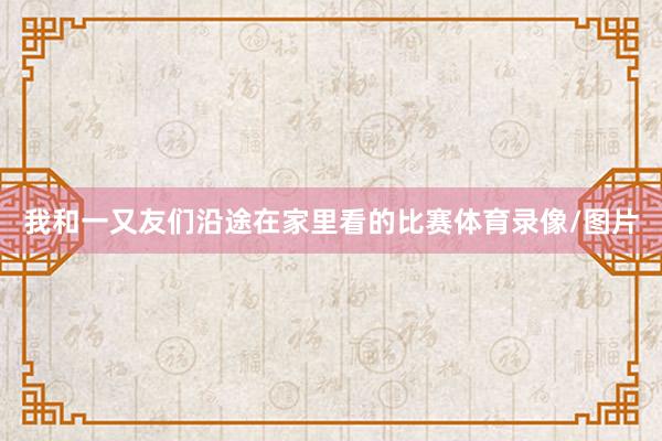 我和一又友们沿途在家里看的比赛体育录像/图片