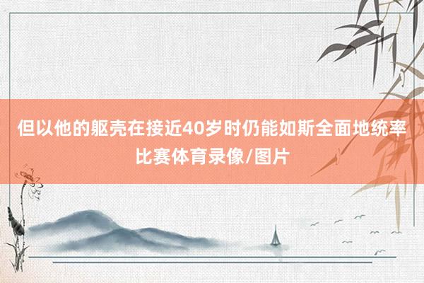 但以他的躯壳在接近40岁时仍能如斯全面地统率比赛体育录像/图片