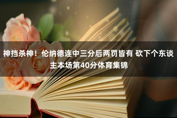 神挡杀神！伦纳德连中三分后两罚皆有 砍下个东谈主本场第40分体育集锦