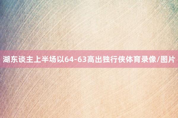 湖东谈主上半场以64-63高出独行侠体育录像/图片