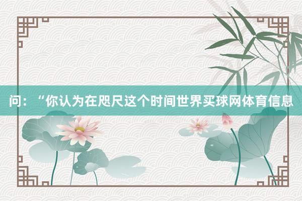 问：“你认为在咫尺这个时间世界买球网体育信息