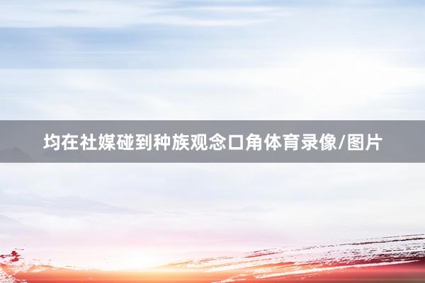 均在社媒碰到种族观念口角体育录像/图片